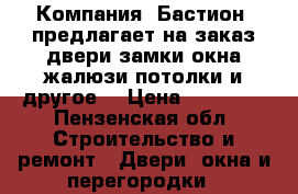 Компания «Бастион» предлагает на заказ:двери,замки,окна,жалюзи,потолки и другое! › Цена ­ 10 000 - Пензенская обл. Строительство и ремонт » Двери, окна и перегородки   